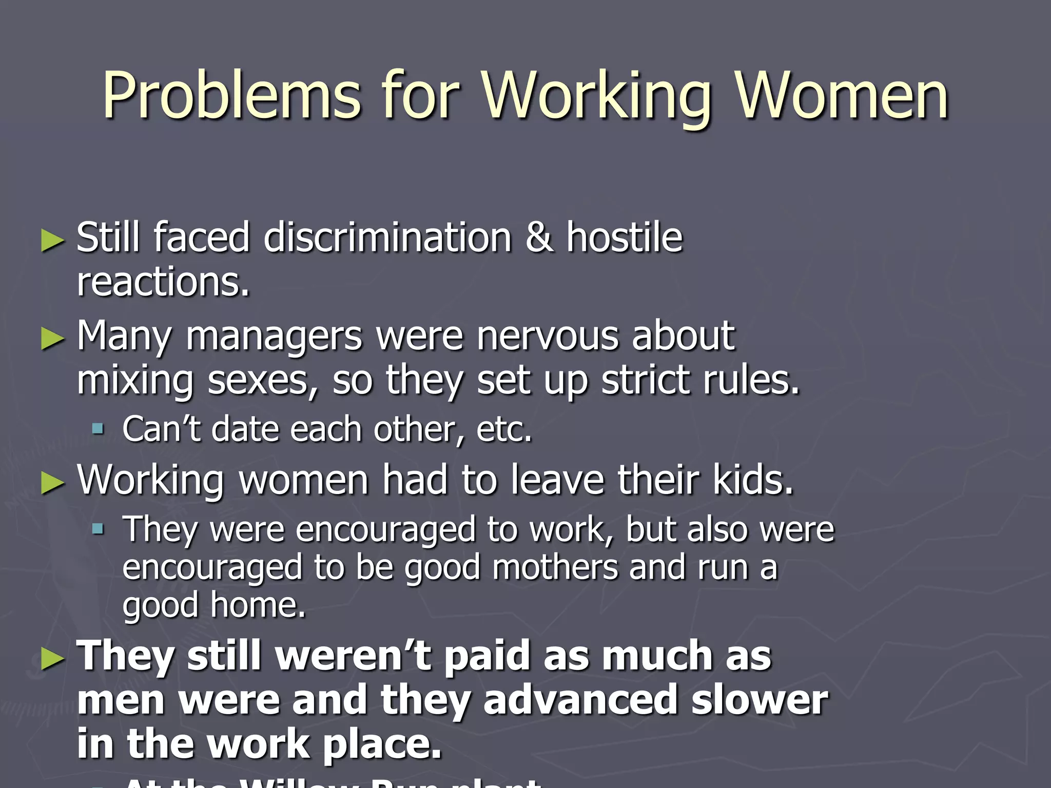 Problems for Working WomenProblems for Working Women
► Still faced discrimination & hostile reactions.Still faced discrimination & hostile reactions.
► Many managers were nervous about mixingMany managers were nervous about mixing
sexes, so they set up strict rules.sexes, so they set up strict rules.
 Can’t date each other, etc.Can’t date each other, etc.
► Working women had to leave their kids.Working women had to leave their kids.
 They were encouraged to work, but also wereThey were encouraged to work, but also were
encouraged to be good mothers and run a good home.encouraged to be good mothers and run a good home.
► They still weren’t paid as much as menThey still weren’t paid as much as men
were and they advanced slower in thewere and they advanced slower in the
work place.work place.
 At the Willow Run plant (airplanes)womenAt the Willow Run plant (airplanes)women
earned $2,928/year compared with $3,363 forearned $2,928/year compared with $3,363 for
men.men.
 