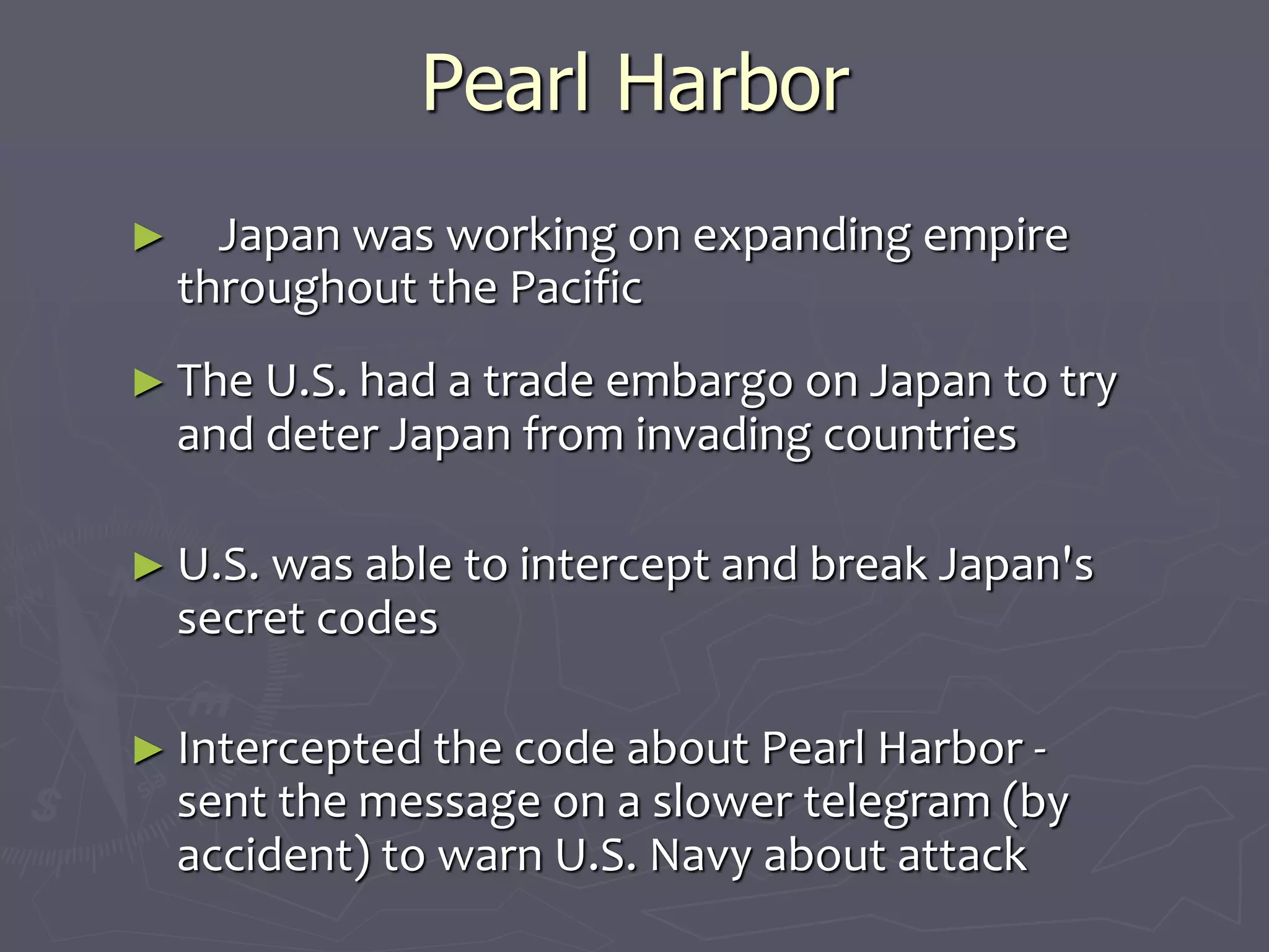 Pearl HarborPearl Harbor
            
►      Japan was working on expanding empireJapan was working on expanding empire
throughout the Pacificthroughout the Pacific
► The U.S. had a trade embargo on Japan toThe U.S. had a trade embargo on Japan to
try and deter Japan from invading countriestry and deter Japan from invading countries
  
► U.S. was able to intercept and break Japan'sU.S. was able to intercept and break Japan's
secret codessecret codes
  
► Intercepted the code about Pearl Harbor -Intercepted the code about Pearl Harbor -
sent the message on a slower telegram (bysent the message on a slower telegram (by
accident) to warn U.S. Navy about attackaccident) to warn U.S. Navy about attack
 