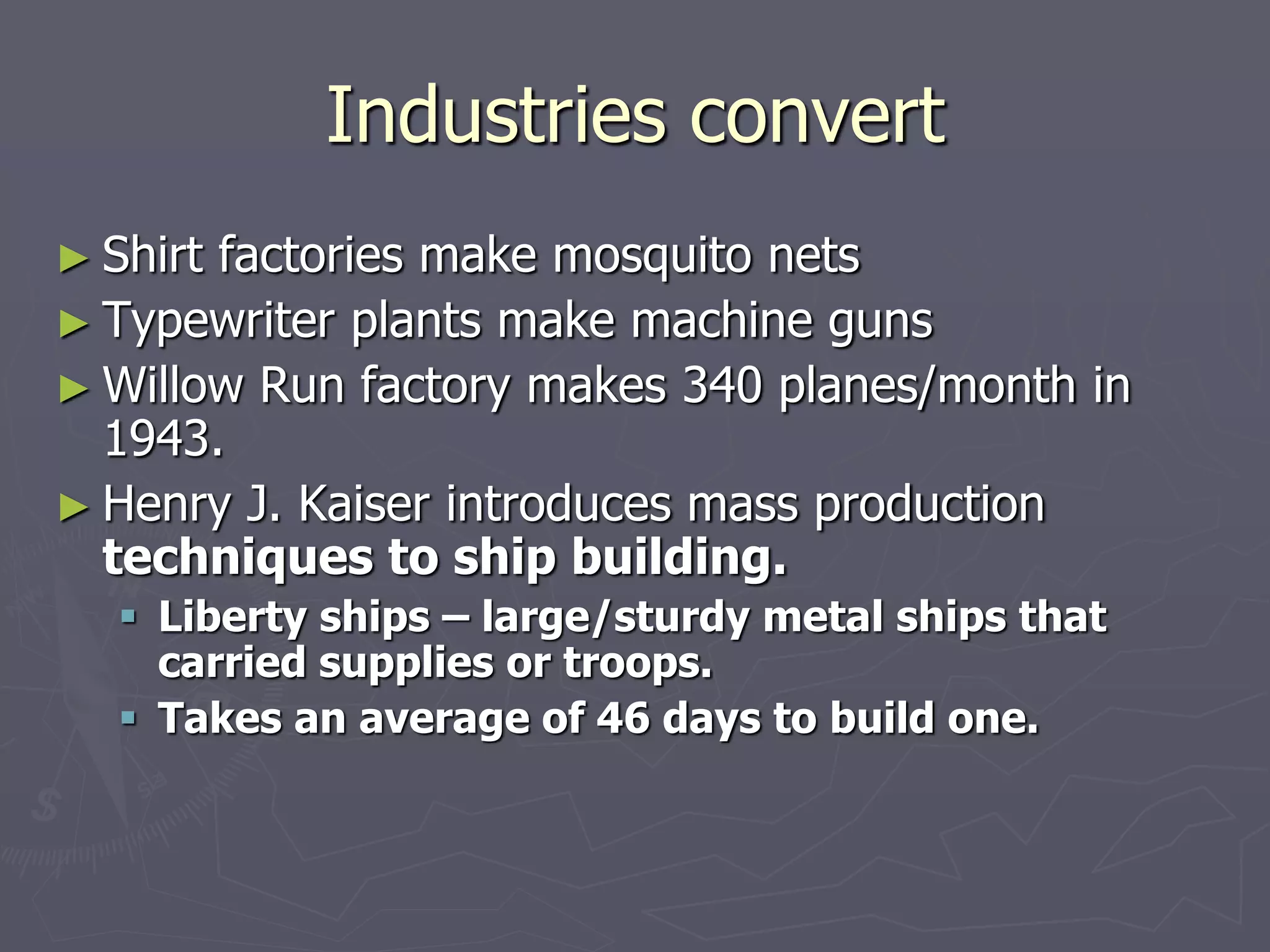 Industries convertIndustries convert
► Shirt factories make mosquito netsShirt factories make mosquito nets
► Typewriter plants make machine gunsTypewriter plants make machine guns
► Willow Run factory makes 340 planes/month inWillow Run factory makes 340 planes/month in
1943.1943.
► Henry J. Kaiser introduces mass productionHenry J. Kaiser introduces mass production
techniques to ship building.techniques to ship building.
 Liberty ships – large/sturdy metal ships thatLiberty ships – large/sturdy metal ships that
carried supplies or troops.carried supplies or troops.
 Takes an average of 46 days to build one.Takes an average of 46 days to build one.
 
