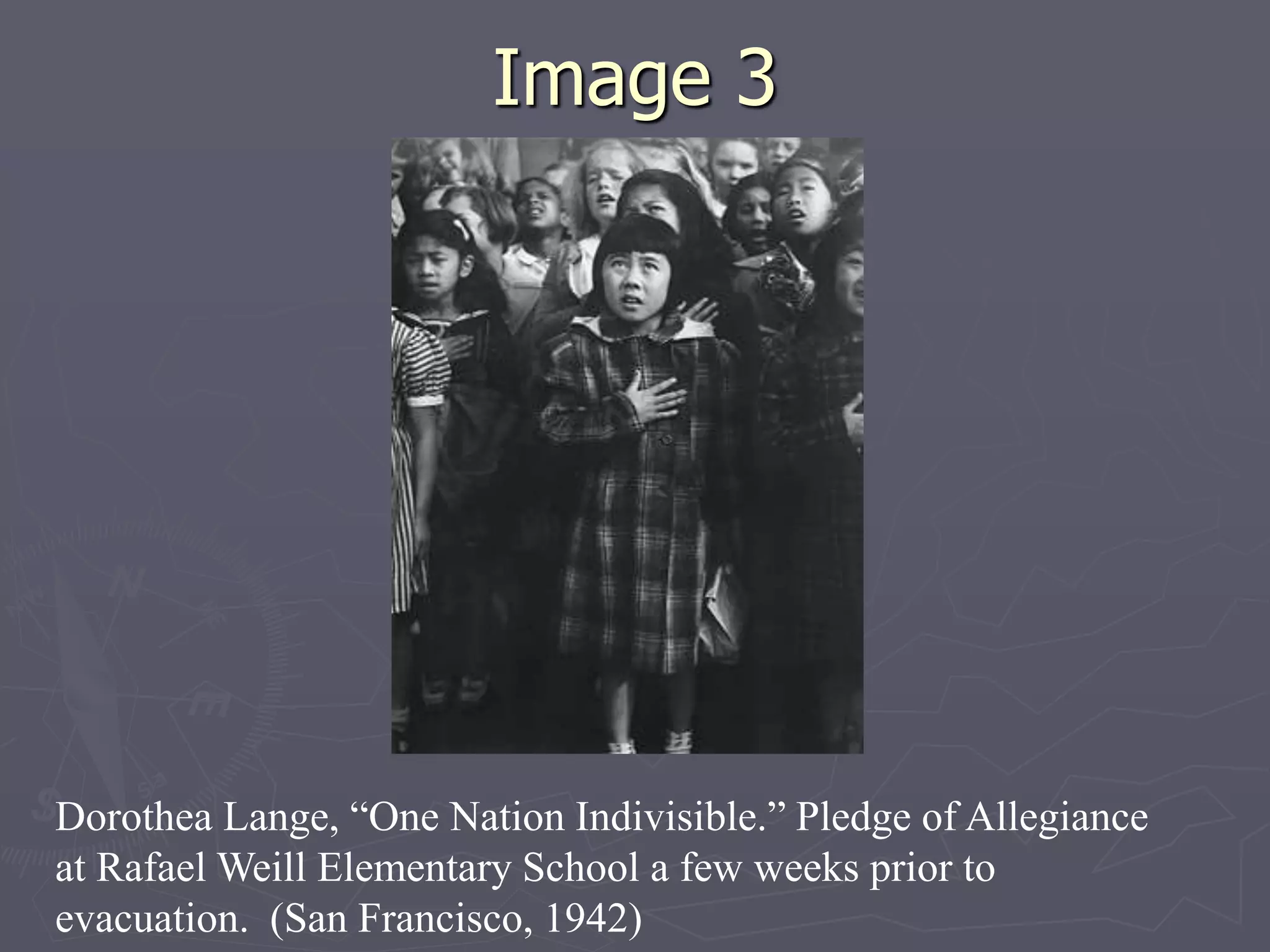 Image 3Image 3
Dorothea Lange, “One Nation Indivisible.” Pledge of
Allegiance at Rafael Weill Elementary School a few weeks
prior to evacuation. (San Francisco, 1942)
 