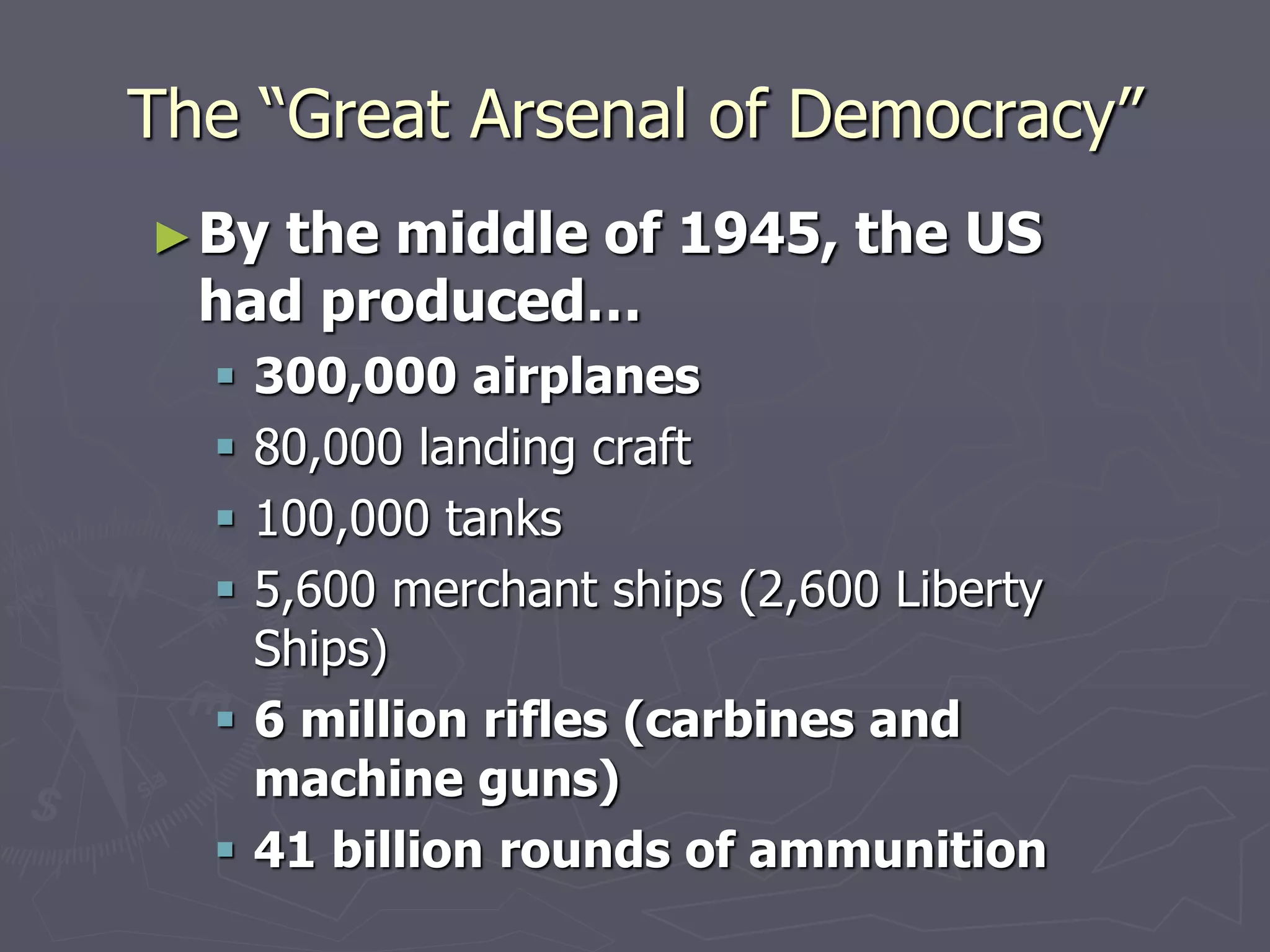 The “Great Arsenal of Democracy”The “Great Arsenal of Democracy”
►By the middle of 1945, the USBy the middle of 1945, the US
had produced…had produced…
 300,000 airplanes300,000 airplanes
 80,000 landing craft80,000 landing craft
 100,000 tanks100,000 tanks
 5,600 merchant ships (2,600 Liberty5,600 merchant ships (2,600 Liberty
Ships)Ships)
 6 million rifles (carbines and6 million rifles (carbines and
machine guns)machine guns)
 41 billion rounds of ammunition41 billion rounds of ammunition
 