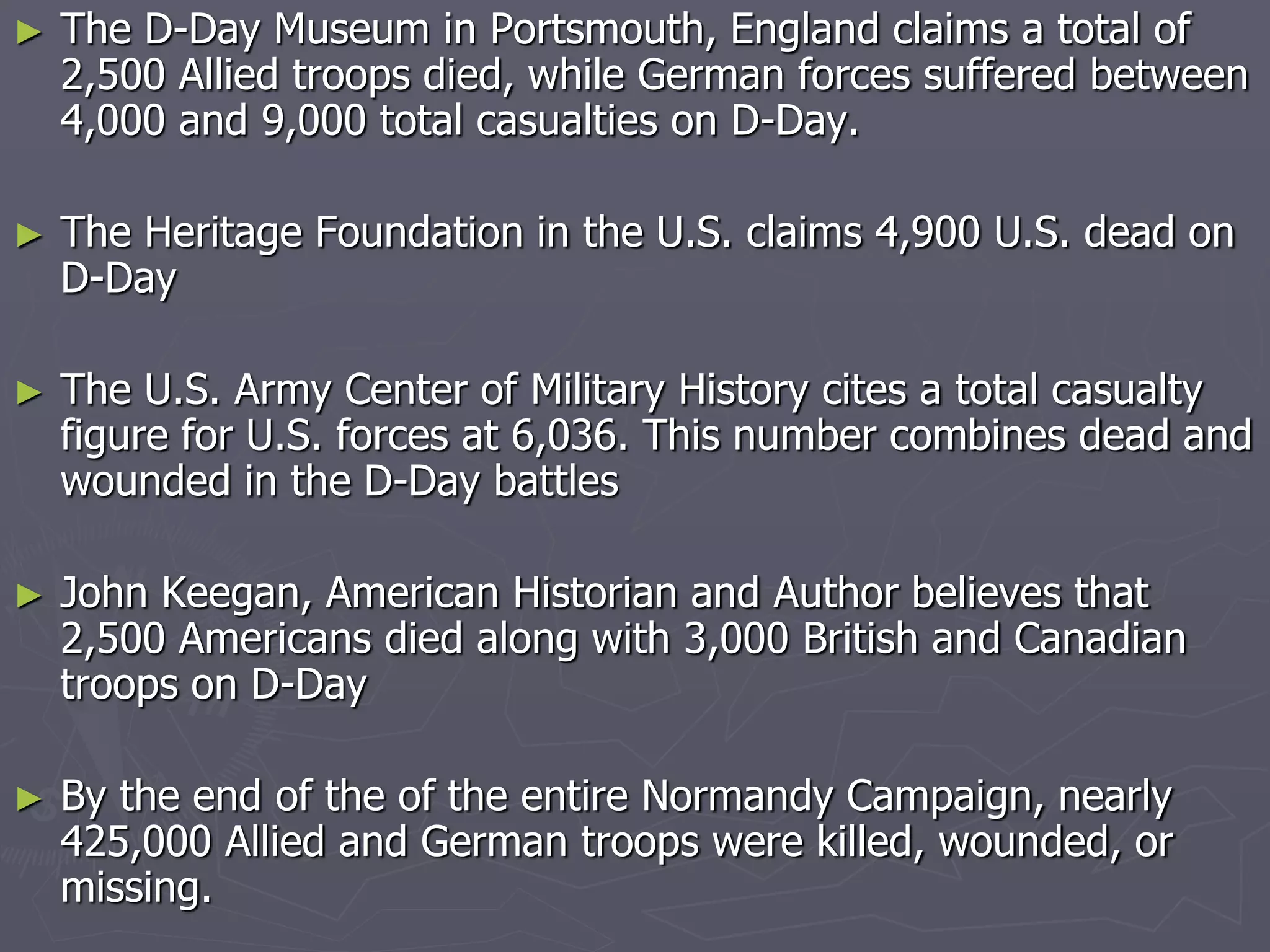► The D-Day Museum in Portsmouth, England claims a total ofThe D-Day Museum in Portsmouth, England claims a total of
2,500 Allied troops died, while German forces suffered between2,500 Allied troops died, while German forces suffered between
4,000 and 9,000 total casualties on D-Day.4,000 and 9,000 total casualties on D-Day.
► The Heritage Foundation in the U.S. claims 4,900 U.S. dead onThe Heritage Foundation in the U.S. claims 4,900 U.S. dead on
D-DayD-Day
► The U.S. Army Center of Military History cites a total casualtyThe U.S. Army Center of Military History cites a total casualty
figure for U.S. forces at 6,036. This number combines dead andfigure for U.S. forces at 6,036. This number combines dead and
wounded in the D-Day battleswounded in the D-Day battles
► John Keegan, American Historian and Author believes thatJohn Keegan, American Historian and Author believes that
2,500 Americans died along with 3,000 British and Canadian2,500 Americans died along with 3,000 British and Canadian
troops on D-Daytroops on D-Day
► By the end of the of the entire Normandy Campaign, nearlyBy the end of the of the entire Normandy Campaign, nearly
425,000 Allied and German troops were killed, wounded, or425,000 Allied and German troops were killed, wounded, or
missing.missing.
 
