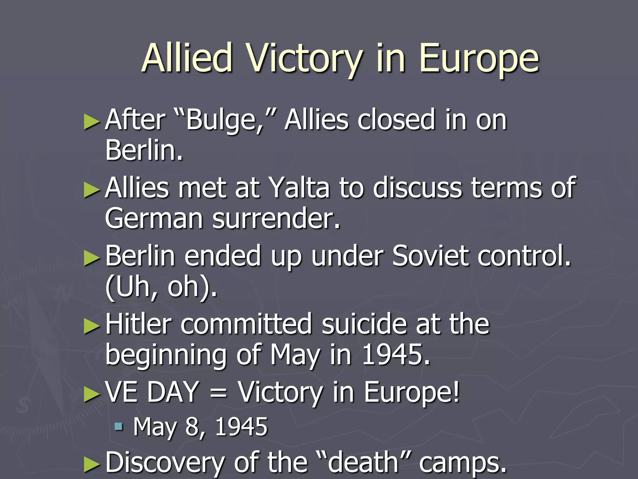 Allied Victory in EuropeAllied Victory in Europe
►After “Bulge,” Allies closed in onAfter “Bulge,” Allies closed in on
Berlin.Berlin.
►Allies met at Yalta to discuss terms ofAllies met at Yalta to discuss terms of
German surrender.German surrender.
►Berlin ended up under Soviet control.Berlin ended up under Soviet control.
(Uh, oh).(Uh, oh).
►Hitler committed suicide at theHitler committed suicide at the
beginning of May in 1945.beginning of May in 1945.
►VE DAY = Victory in Europe!VE DAY = Victory in Europe!
 May 8, 1945May 8, 1945
►Discovery of the “death” camps.Discovery of the “death” camps.
 