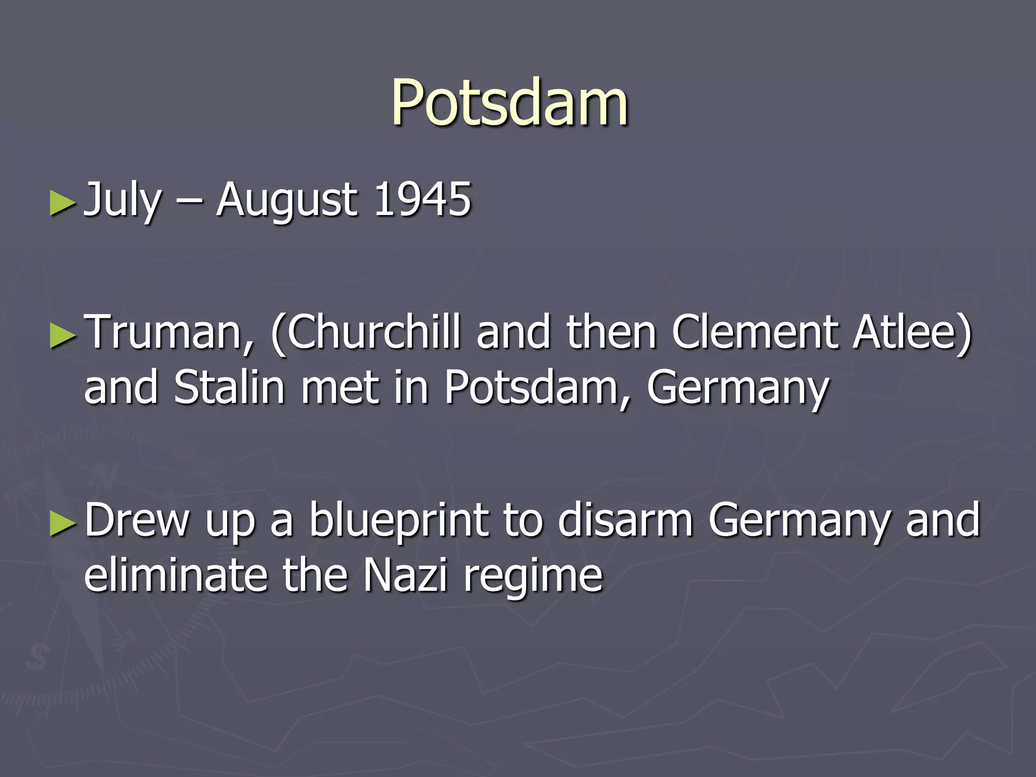 PotsdamPotsdam
►July – August 1945July – August 1945
►Truman, (Churchill and then Clement Atlee)Truman, (Churchill and then Clement Atlee)
and Stalin met in Potsdam, Germanyand Stalin met in Potsdam, Germany
►Drew up a blueprint to disarm Germany andDrew up a blueprint to disarm Germany and
eliminate the Nazi regimeeliminate the Nazi regime
 