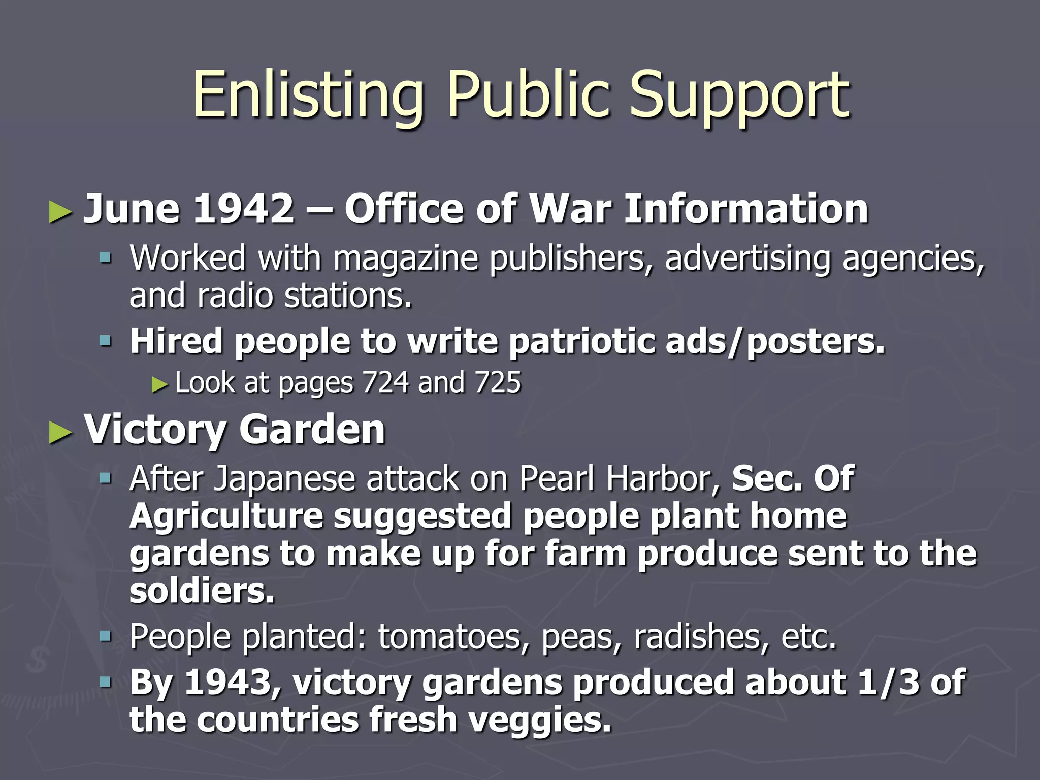Enlisting Public SupportEnlisting Public Support
► June 1942 – Office of War InformationJune 1942 – Office of War Information
 Worked with magazine publishers, advertising agencies,Worked with magazine publishers, advertising agencies,
and radio stations.and radio stations.
 Hired people to write patriotic ads/posters.Hired people to write patriotic ads/posters.
► Look at pages 724 and 725Look at pages 724 and 725
► Victory GardenVictory Garden
 After Japanese attack on Pearl Harbor,After Japanese attack on Pearl Harbor, Sec. OfSec. Of
Agriculture suggested people plant homeAgriculture suggested people plant home
gardens to make up for farm produce sent togardens to make up for farm produce sent to
the soldiers.the soldiers.
 People planted: tomatoes, peas, radishes, etc.People planted: tomatoes, peas, radishes, etc.
 By 1943, victory gardens produced about 1/3 ofBy 1943, victory gardens produced about 1/3 of
the countries fresh veggies.the countries fresh veggies.
 
