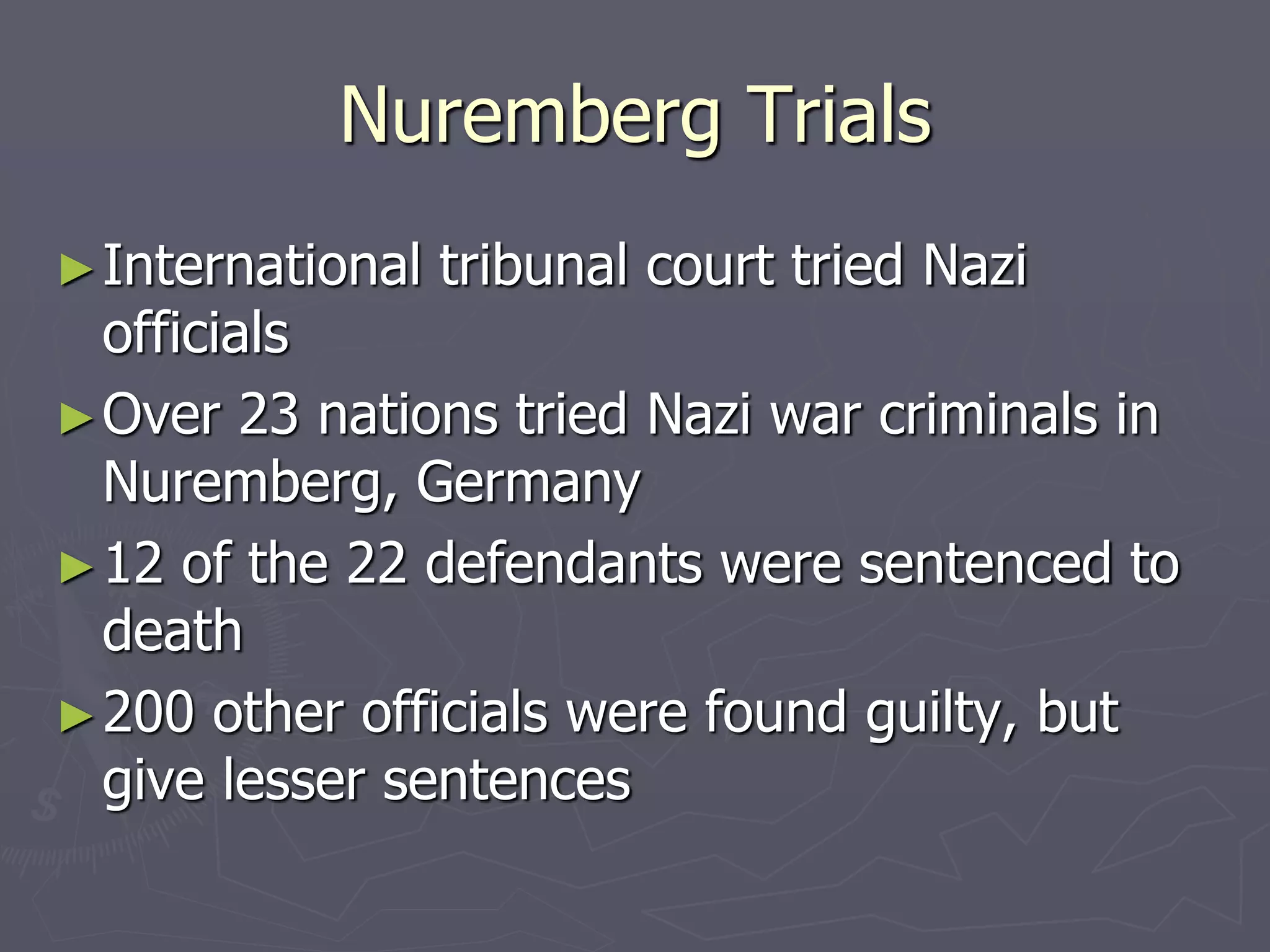 Nuremberg TrialsNuremberg Trials
►International tribunal court tried NaziInternational tribunal court tried Nazi
officialsofficials
►Over 23 nations tried Nazi war criminals inOver 23 nations tried Nazi war criminals in
Nuremberg, GermanyNuremberg, Germany
►12 of the 22 defendants were sentenced to12 of the 22 defendants were sentenced to
deathdeath
►200 other officials were found guilty, but200 other officials were found guilty, but
give lesser sentencesgive lesser sentences
 