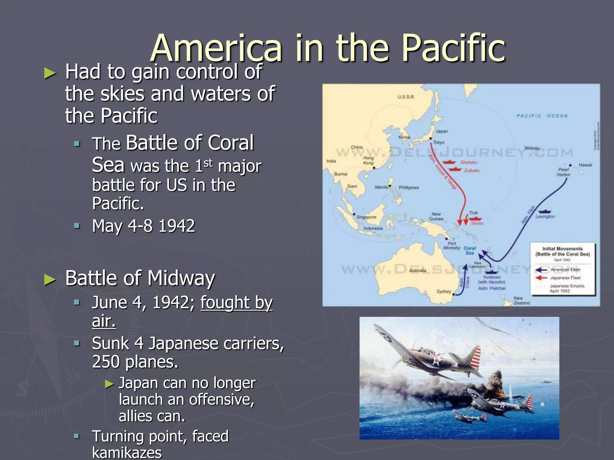 America in the PacificAmerica in the Pacific► Had to gain control ofHad to gain control of
the skies and waters ofthe skies and waters of
the Pacificthe Pacific
 TheThe Battle of CoralBattle of Coral
SeaSea was the 1was the 1stst
majormajor
battle for US in thebattle for US in the
Pacific.Pacific.
 May 4-8 1942May 4-8 1942
► Battle of MidwayBattle of Midway
 June 4, 1942;June 4, 1942; fought byfought by
air.air.
 Sunk 4 JapaneseSunk 4 Japanese
carriers, 250 planes.carriers, 250 planes.
► Japan can no longerJapan can no longer
launch an offensive,launch an offensive,
allies can.allies can.
 Turning point, facedTurning point, faced
kamikazeskamikazes
 