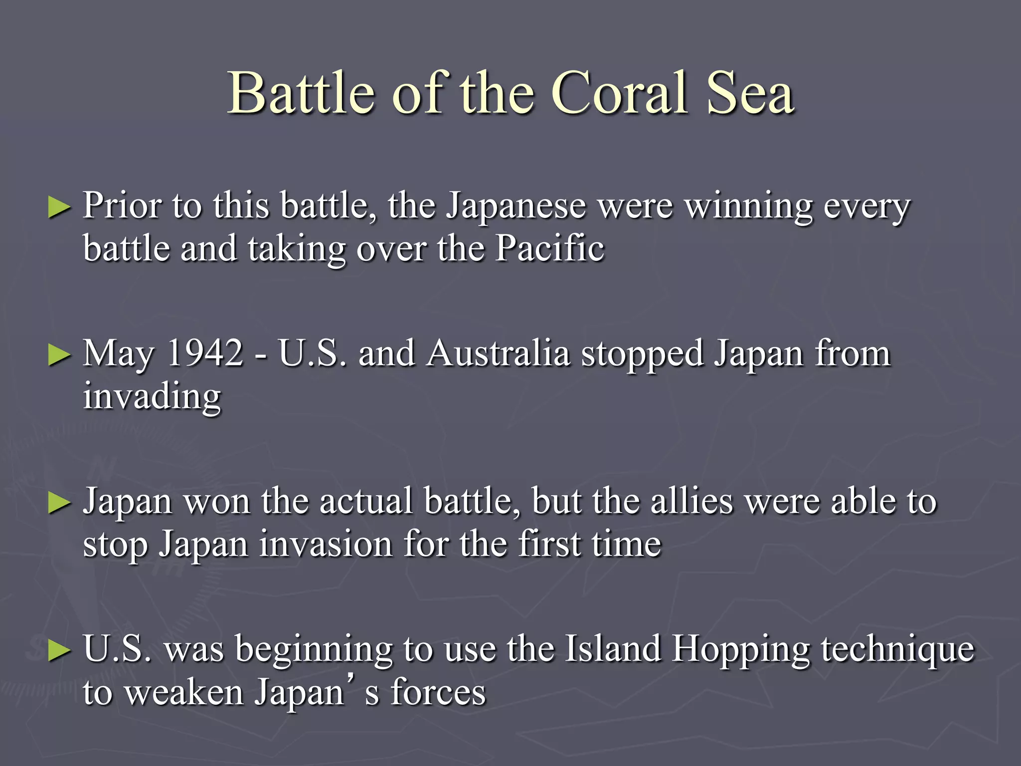 Battle of the Coral SeaBattle of the Coral Sea
► Prior to this battle, the Japanese were winning everyPrior to this battle, the Japanese were winning every
battle and taking over the Pacificbattle and taking over the Pacific
► May 1942 - U.S. and Australia stopped Japan fromMay 1942 - U.S. and Australia stopped Japan from
invadinginvading
► Japan won the actual battle, but the allies were able toJapan won the actual battle, but the allies were able to
stop Japan invasion for the first timestop Japan invasion for the first time
► U.S. was beginning to use the Island Hopping techniqueU.S. was beginning to use the Island Hopping technique
to weaken Japanto weaken Japan’s forces’s forces
 