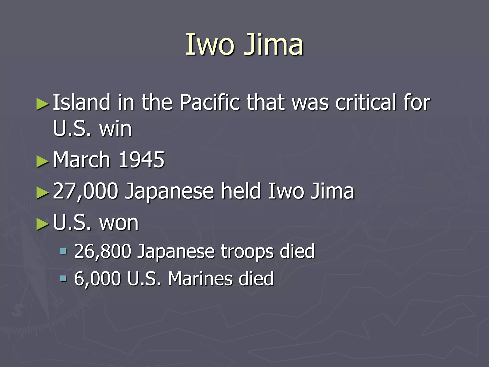 Iwo JimaIwo Jima
►Island in the Pacific that was critical forIsland in the Pacific that was critical for
U.S. winU.S. win
►March 1945March 1945
►27,000 Japanese held Iwo Jima27,000 Japanese held Iwo Jima
►U.S. wonU.S. won
 26,800 Japanese troops died26,800 Japanese troops died
 6,000 U.S. Marines died6,000 U.S. Marines died
 