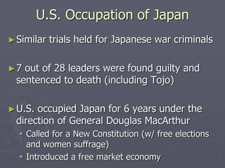 U.S. Occupation of JapanU.S. Occupation of Japan
►Similar trials held for Japanese warSimilar trials held for Japanese war
criminalscriminals
►7 out of 28 leaders were found guilty and7 out of 28 leaders were found guilty and
sentenced to death (including Tojo)sentenced to death (including Tojo)
►U.S. occupied Japan for 6 years under theU.S. occupied Japan for 6 years under the
direction of General Douglas MacArthurdirection of General Douglas MacArthur
 Called for a New Constitution (w/ free electionsCalled for a New Constitution (w/ free elections
and women suffrage)and women suffrage)
 