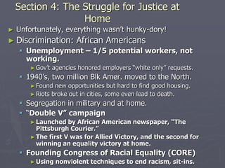 Section 4: The Struggle for Justice atSection 4: The Struggle for Justice at
HomeHome
► Unfortunately, everything wasn’t hunky-dory!Unfortunately, everything wasn’t hunky-dory!
► Discrimination: African AmericansDiscrimination: African Americans
 Unemployment – 1/5 potential workers, notUnemployment – 1/5 potential workers, not
working.working.
► Gov’t agencies honored employers “white only” requests.Gov’t agencies honored employers “white only” requests.
 1940’s, two million Blk Amer. moved to the North.1940’s, two million Blk Amer. moved to the North.
► Found new opportunities but hard to find good housing.Found new opportunities but hard to find good housing.
► Riots broke out in cities, some even lead to death.Riots broke out in cities, some even lead to death.
 Segregation in military and at home.Segregation in military and at home.
 ““Double VDouble V”” campaigncampaign
► Launched by African American newspaper, “TheLaunched by African American newspaper, “The
Pittsburgh Courier.”Pittsburgh Courier.”
► The first V was for Allied Victory, and the second forThe first V was for Allied Victory, and the second for
winning an equality victory at home.winning an equality victory at home.
 Founding Congress of Racial Equality (CORE)Founding Congress of Racial Equality (CORE)
► Using nonviolent techniques to end racism, sit-ins.Using nonviolent techniques to end racism, sit-ins.
 