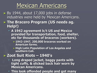 Mexican AmericansMexican Americans
► By 1944, about 17,000 jobs in defenseBy 1944, about 17,000 jobs in defense
industries were held by Mexicanindustries were held by Mexican
Americans.Americans.
► The Bracero Program (US needs ag.The Bracero Program (US needs ag.
Help!)Help!)
 A 1942 agreement b/t US and MexicoA 1942 agreement b/t US and Mexico
provided for transportation, food,provided for transportation, food,
shelter, etc for thousands of bracerosshelter, etc for thousands of braceros
(workers).(workers).
► 1942-1947, 200,000 braceros worked on1942-1947, 200,000 braceros worked on
American farms.American farms.
► High Latin Population of Los Angeles andHigh Latin Population of Los Angeles and
southern Cali.southern Cali.
► Zoot Suit Riots – 1940’sZoot Suit Riots – 1940’s
 Long draped jacket, baggy pants withLong draped jacket, baggy pants with
tight cuffs, & slicked back hair worn bytight cuffs, & slicked back hair worn by
 