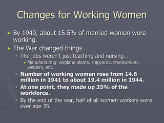 Changes for Working WomenChanges for Working Women
► By 1940, about 15.5% of married women wereBy 1940, about 15.5% of married women were
working.working.
► The War changed things…The War changed things…
 The jobs weren’t just teaching and nursing…The jobs weren’t just teaching and nursing…
► Manufacturing: airplane plants, shipyards, steelworkers,Manufacturing: airplane plants, shipyards, steelworkers,
welders, etc.welders, etc.
 Number of working women rose from 14.6Number of working women rose from 14.6
million in 1941 to about 19.4 million in 1944.million in 1941 to about 19.4 million in 1944.
 At one point, they made up 35% of theAt one point, they made up 35% of the
workforce.workforce.
 By the end of the war, half of all women workers wereBy the end of the war, half of all women workers were
over age 35.over age 35.
 