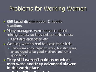 Problems for Working WomenProblems for Working Women
► Still faced discrimination & hostile reactions.Still faced discrimination & hostile reactions.
► Many managers were nervous about mixingMany managers were nervous about mixing
sexes, so they set up strict rules.sexes, so they set up strict rules.
 Can’t date each other, etc.Can’t date each other, etc.
► Working women had to leave their kids.Working women had to leave their kids.
 They were encouraged to work, but also wereThey were encouraged to work, but also were
encouraged to be good mothers and run a good home.encouraged to be good mothers and run a good home.
► They still weren’t paid as much as menThey still weren’t paid as much as men
were and they advanced slower in thewere and they advanced slower in the
work place.work place.
 At the Willow Run plant (airplanes)womenAt the Willow Run plant (airplanes)women
earned $2,928/year compared with $3,363 forearned $2,928/year compared with $3,363 for
men.men.
 