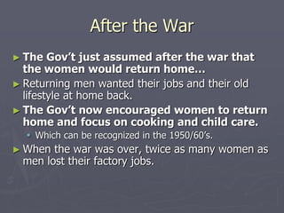 After the WarAfter the War
► The Gov’t just assumed after the war thatThe Gov’t just assumed after the war that
the women would return home…the women would return home…
► Returning men wanted their jobs and their oldReturning men wanted their jobs and their old
lifestyle at home back.lifestyle at home back.
► The Gov’t now encouraged women toThe Gov’t now encouraged women to
return home and focus on cooking andreturn home and focus on cooking and
child care.child care.
 Which can be recognized in the 1950/60’s.Which can be recognized in the 1950/60’s.
► When the war was over, twice as many women asWhen the war was over, twice as many women as
men lost their factory jobs.men lost their factory jobs.
 