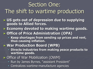 Section One:Section One:
The shift to wartime productionThe shift to wartime production
► US gets out of depression due to supplyingUS gets out of depression due to supplying
goods to Allied forces.goods to Allied forces.
► Economy devoted to making wartimeEconomy devoted to making wartime
goods.goods.
► Office of Price Administration (OPA)Office of Price Administration (OPA)
 Keep shortages from sending up prices andKeep shortages from sending up prices and
rent, thus causing inflation.rent, thus causing inflation.
► War Production Board (WPB)War Production Board (WPB)
 Directs industries from making peace productsDirects industries from making peace products
to wartime goods.to wartime goods.
► Office of War Mobilization (OWM)Office of War Mobilization (OWM)
 Run by James Byrnes, “assistant President”Run by James Byrnes, “assistant President”
 