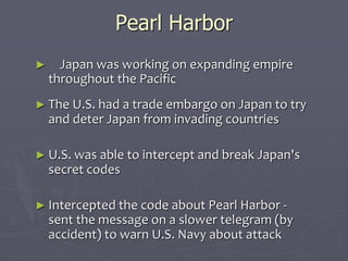 Pearl HarborPearl Harbor
            
►      Japan was working on expanding empireJapan was working on expanding empire
throughout the Pacificthroughout the Pacific
► The U.S. had a trade embargo on Japan toThe U.S. had a trade embargo on Japan to
try and deter Japan from invading countriestry and deter Japan from invading countries
  
► U.S. was able to intercept and break Japan'sU.S. was able to intercept and break Japan's
secret codessecret codes
  
► Intercepted the code about Pearl Harbor -Intercepted the code about Pearl Harbor -
sent the message on a slower telegram (bysent the message on a slower telegram (by
accident) to warn U.S. Navy about attackaccident) to warn U.S. Navy about attack
 