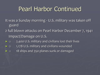 Pearl Harbor ContinuedPearl Harbor Continued
It was a Sunday morning - U.S. military was taken offIt was a Sunday morning - U.S. military was taken off
guardguard
2 full blown attacks on Pearl Harbor December 7,2 full blown attacks on Pearl Harbor December 7,
19411941
Impact/Damage on U.S.Impact/Damage on U.S.
► oo         2,400 U.S. military and civilians lost their lives2,400 U.S. military and civilians lost their lives
► oo         1,178 U.S. military and civilians wounded1,178 U.S. military and civilians wounded
► oo         18 ships and 350 planes sunk or damaged18 ships and 350 planes sunk or damaged
 
