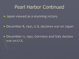 Pearl Harbor ContinuedPearl Harbor Continued
►Japan viewed as a stunning victoryJapan viewed as a stunning victory
►December 8, 1941, U.S. declares war onDecember 8, 1941, U.S. declares war on
JapanJapan
►December 11, 1941, Germany and ItalyDecember 11, 1941, Germany and Italy
declare war on U.S.declare war on U.S.
 