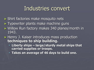 Industries convertIndustries convert
► Shirt factories make mosquito netsShirt factories make mosquito nets
► Typewriter plants make machine gunsTypewriter plants make machine guns
► Willow Run factory makes 340 planes/month inWillow Run factory makes 340 planes/month in
1943.1943.
► Henry J. Kaiser introduces mass productionHenry J. Kaiser introduces mass production
techniques to ship building.techniques to ship building.
 Liberty ships – large/sturdy metal ships thatLiberty ships – large/sturdy metal ships that
carried supplies or troops.carried supplies or troops.
 Takes an average of 46 days to build one.Takes an average of 46 days to build one.
 