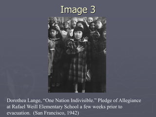 Image 3Image 3
Dorothea Lange, “One Nation Indivisible.” Pledge of
Allegiance at Rafael Weill Elementary School a few weeks
prior to evacuation. (San Francisco, 1942)
 