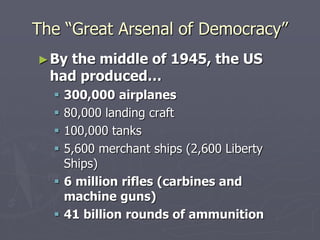 The “Great Arsenal of Democracy”The “Great Arsenal of Democracy”
►By the middle of 1945, the USBy the middle of 1945, the US
had produced…had produced…
 300,000 airplanes300,000 airplanes
 80,000 landing craft80,000 landing craft
 100,000 tanks100,000 tanks
 5,600 merchant ships (2,600 Liberty5,600 merchant ships (2,600 Liberty
Ships)Ships)
 6 million rifles (carbines and6 million rifles (carbines and
machine guns)machine guns)
 41 billion rounds of ammunition41 billion rounds of ammunition
 
