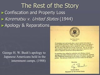 The Rest of the StoryThe Rest of the Story
►Confiscation and Property LossConfiscation and Property Loss
►Korematsu v. United StatesKorematsu v. United States (1944)(1944)
►Apology & ReparationsApology & Reparations
George H. W. Bush’s apology to
Japanese Americans held in the
internment camps. (1988)
 