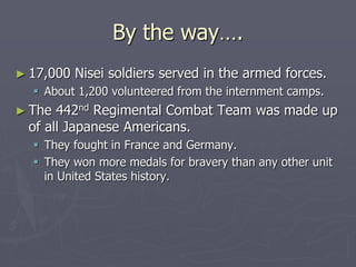 By the way….By the way….
► 17,000 Nisei soldiers served in the armed forces.17,000 Nisei soldiers served in the armed forces.
 About 1,200 volunteered from the internment camps.About 1,200 volunteered from the internment camps.
► The 442The 442ndnd
Regimental Combat Team was made upRegimental Combat Team was made up
of all Japanese Americans.of all Japanese Americans.
 They fought in France and Germany.They fought in France and Germany.
 They won more medals for bravery than any other unitThey won more medals for bravery than any other unit
in United States history.in United States history.
 