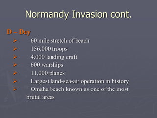 Normandy Invasion cont.Normandy Invasion cont.
D – DayD – Day
             60 mile stretch of beach60 mile stretch of beach
             156,000 troops156,000 troops
             4,000 landing craft4,000 landing craft
             600 warships600 warships
             11,000 planes11,000 planes
             Largest land-sea-air operation in historyLargest land-sea-air operation in history
             Omaha beach known as one of the mostOmaha beach known as one of the most
brutal areasbrutal areas
 