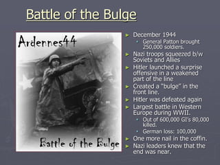 Battle of the BulgeBattle of the Bulge
► December 1944December 1944
 General Patton broughtGeneral Patton brought
250,000 soldiers.250,000 soldiers.
► Nazi troops squeezed b/wNazi troops squeezed b/w
Soviets and AlliesSoviets and Allies
► Hitler launched a surpriseHitler launched a surprise
offensive in a weakenedoffensive in a weakened
part of the linepart of the line
► Created a “bulge” in theCreated a “bulge” in the
front line.front line.
► Hitler was defeated againHitler was defeated again
► Largest battle in WesternLargest battle in Western
Europe during WWII.Europe during WWII.
 Out of 600,000 GI’s 80,000Out of 600,000 GI’s 80,000
killed.killed.
 German loss: 100,000German loss: 100,000
► One more nail in the coffin.One more nail in the coffin.
► Nazi leaders knew that theNazi leaders knew that the
end was near.end was near.
 