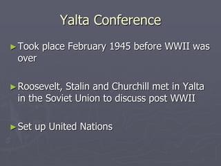 Yalta ConferenceYalta Conference
►Took place February 1945 before WWII wasTook place February 1945 before WWII was
overover
►Roosevelt, Stalin and Churchill met in YaltaRoosevelt, Stalin and Churchill met in Yalta
in the Soviet Union to discuss post WWIIin the Soviet Union to discuss post WWII
►Set up United NationsSet up United Nations
 