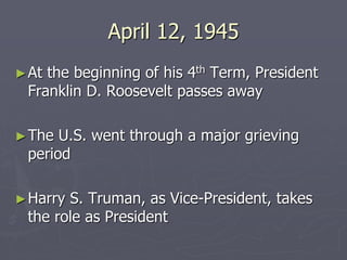 April 12, 1945April 12, 1945
►At the beginning of his 4At the beginning of his 4thth
Term, PresidentTerm, President
Franklin D. Roosevelt passes awayFranklin D. Roosevelt passes away
►The U.S. went through a major grievingThe U.S. went through a major grieving
periodperiod
►Harry S. Truman, as Vice-President, takesHarry S. Truman, as Vice-President, takes
the role as Presidentthe role as President
 