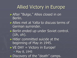 Allied Victory in EuropeAllied Victory in Europe
►After “Bulge,” Allies closed in onAfter “Bulge,” Allies closed in on
Berlin.Berlin.
►Allies met at Yalta to discuss terms ofAllies met at Yalta to discuss terms of
German surrender.German surrender.
►Berlin ended up under Soviet control.Berlin ended up under Soviet control.
(Uh, oh).(Uh, oh).
►Hitler committed suicide at theHitler committed suicide at the
beginning of May in 1945.beginning of May in 1945.
►VE DAY = Victory in Europe!VE DAY = Victory in Europe!
 May 8, 1945May 8, 1945
►Discovery of the “death” camps.Discovery of the “death” camps.
 