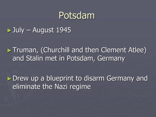 PotsdamPotsdam
►July – August 1945July – August 1945
►Truman, (Churchill and then Clement Atlee)Truman, (Churchill and then Clement Atlee)
and Stalin met in Potsdam, Germanyand Stalin met in Potsdam, Germany
►Drew up a blueprint to disarm Germany andDrew up a blueprint to disarm Germany and
eliminate the Nazi regimeeliminate the Nazi regime
 
