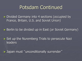 Potsdam ContinuedPotsdam Continued
► Divided Germany into 4 sections (occupied byDivided Germany into 4 sections (occupied by
France, Britain, U.S. and Soviet Union)France, Britain, U.S. and Soviet Union)
► Berlin to be divided up in East (or SovietBerlin to be divided up in East (or Soviet
Germany)Germany)
► Set up the Nuremberg Trials to persecute NaziSet up the Nuremberg Trials to persecute Nazi
leadersleaders
► Japan mustJapan must “unconditionally surrender”“unconditionally surrender”
 
