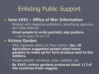 Enlisting Public SupportEnlisting Public Support
► June 1942 – Office of War InformationJune 1942 – Office of War Information
 Worked with magazine publishers, advertising agencies,Worked with magazine publishers, advertising agencies,
and radio stations.and radio stations.
 Hired people to write patriotic ads/posters.Hired people to write patriotic ads/posters.
► Look at pages 724 and 725Look at pages 724 and 725
► Victory GardenVictory Garden
 After Japanese attack on Pearl Harbor,After Japanese attack on Pearl Harbor, Sec. OfSec. Of
Agriculture suggested people plant homeAgriculture suggested people plant home
gardens to make up for farm produce sent togardens to make up for farm produce sent to
the soldiers.the soldiers.
 People planted: tomatoes, peas, radishes, etc.People planted: tomatoes, peas, radishes, etc.
 By 1943, victory gardens produced about 1/3 ofBy 1943, victory gardens produced about 1/3 of
the countries fresh veggies.the countries fresh veggies.
 