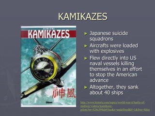 KAMIKAZESKAMIKAZES
► Japanese suicideJapanese suicide
squadronssquadrons
► Aircrafts were loadedAircrafts were loaded
with explosiveswith explosives
► Flew directly into USFlew directly into US
naval vessels killingnaval vessels killing
themselves in an effortthemselves in an effort
to stop the Americanto stop the American
advanceadvance
► Altogether, they sankAltogether, they sank
about 40 shipsabout 40 ships
http://www.history.com/topics/world-war-ii/battle-of-
midway/videos/kamikaze-pilots?
m=528e394da93ae&s=undefined&f=1&free=false
 