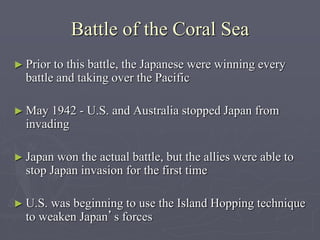 Battle of the Coral SeaBattle of the Coral Sea
► Prior to this battle, the Japanese were winning everyPrior to this battle, the Japanese were winning every
battle and taking over the Pacificbattle and taking over the Pacific
► May 1942 - U.S. and Australia stopped Japan fromMay 1942 - U.S. and Australia stopped Japan from
invadinginvading
► Japan won the actual battle, but the allies were able toJapan won the actual battle, but the allies were able to
stop Japan invasion for the first timestop Japan invasion for the first time
► U.S. was beginning to use the Island Hopping techniqueU.S. was beginning to use the Island Hopping technique
to weaken Japanto weaken Japan’s forces’s forces
 