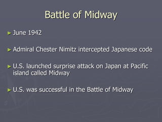 Battle of MidwayBattle of Midway
► June 1942June 1942
► Admiral Chester Nimitz intercepted JapaneseAdmiral Chester Nimitz intercepted Japanese
codecode
► U.S. launched surprise attack on Japan at PacificU.S. launched surprise attack on Japan at Pacific
island called Midwayisland called Midway
► U.S. was successful in the Battle of MidwayU.S. was successful in the Battle of Midway
 