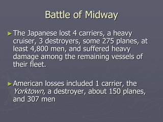 Battle of MidwayBattle of Midway
►The Japanese lost 4 carriers, a heavyThe Japanese lost 4 carriers, a heavy
cruiser, 3 destroyers, some 275 planes, atcruiser, 3 destroyers, some 275 planes, at
least 4,800 men, and suffered heavyleast 4,800 men, and suffered heavy
damage among the remaining vessels ofdamage among the remaining vessels of
their fleet.their fleet.
►American losses included 1 carrier, theAmerican losses included 1 carrier, the
YorktownYorktown, a destroyer, about 150 planes,, a destroyer, about 150 planes,
and 307 menand 307 men
 