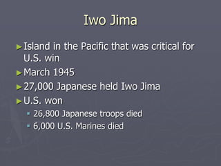 Iwo JimaIwo Jima
►Island in the Pacific that was critical forIsland in the Pacific that was critical for
U.S. winU.S. win
►March 1945March 1945
►27,000 Japanese held Iwo Jima27,000 Japanese held Iwo Jima
►U.S. wonU.S. won
 26,800 Japanese troops died26,800 Japanese troops died
 6,000 U.S. Marines died6,000 U.S. Marines died
 