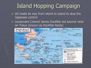 Island Hopping CampaignIsland Hopping Campaign
► US made its way from island to island to stop theUS made its way from island to island to stop the
Japanese controlJapanese control
► Lieutenant Colonel James Doolittle led several raidsLieutenant Colonel James Doolittle led several raids
on Tokyo (known as Doolittle Raids)on Tokyo (known as Doolittle Raids)
 