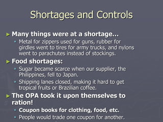 Shortages and ControlsShortages and Controls
► Many things were at a shortage…Many things were at a shortage…
 Metal for zippers used for guns, rubber forMetal for zippers used for guns, rubber for
girdles went to tires for army trucks, and nylonsgirdles went to tires for army trucks, and nylons
went to parachutes instead of stockings.went to parachutes instead of stockings.
► Food shortages:Food shortages:
 Sugar became scarce when our supplier, theSugar became scarce when our supplier, the
Philippines, fell to Japan.Philippines, fell to Japan.
 Shipping lanes closed, making it hard to getShipping lanes closed, making it hard to get
tropical fruits or Brazilian coffee.tropical fruits or Brazilian coffee.
► The OPA took it upon themselves toThe OPA took it upon themselves to
ration!ration!
 Coupon books for clothing, food, etc.Coupon books for clothing, food, etc.
 People would trade one coupon for another.People would trade one coupon for another.
► Bread coupon for a meat coupon.Bread coupon for a meat coupon.
 