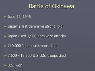 Battle of OkinawaBattle of Okinawa
► June 22, 1945June 22, 1945
► JapanJapan’s last defensive stronghold’s last defensive stronghold
► Japan used 1,900 Kamikaze attacksJapan used 1,900 Kamikaze attacks
► 110,000 Japanese troops died110,000 Japanese troops died
► 7,600 - 12,500 U.S U.S. troops died7,600 - 12,500 U.S U.S. troops died
► U.S. wonU.S. won
 