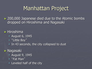 Manhattan ProjectManhattan Project
► 200,000 Japanese died due to the Atomic bombs200,000 Japanese died due to the Atomic bombs
dropped on Hiroshima and Nagasakidropped on Hiroshima and Nagasaki
► HiroshimaHiroshima
 August 6, 1945August 6, 1945
 ““Little Boy”Little Boy”
 In 43 seconds, the city collapsed to dustIn 43 seconds, the city collapsed to dust
► NagasakiNagasaki
 August 9, 1945August 9, 1945
 ““Fat Man”Fat Man”
 Leveled half of the cityLeveled half of the city
 