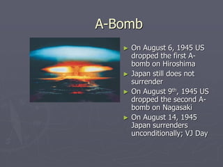 A-BombA-Bomb
► On August 6, 1945 USOn August 6, 1945 US
dropped the first A-bombdropped the first A-bomb
on Hiroshimaon Hiroshima
► Japan still does notJapan still does not
surrendersurrender
► On August 9On August 9thth
, 1945 US, 1945 US
dropped the second A-dropped the second A-
bomb on Nagasakibomb on Nagasaki
► On August 14, 1945On August 14, 1945
Japan surrendersJapan surrenders
unconditionally; VJ Dayunconditionally; VJ Day
 