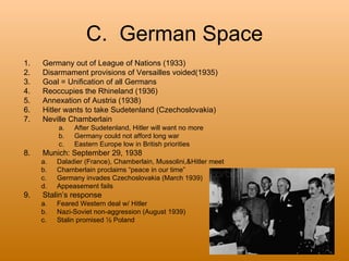 C. German Space
1.   Germany out of League of Nations (1933)
2.   Disarmament provisions of Versailles voided(1935)
3.   Goal = Unification of all Germans
4.   Reoccupies the Rhineland (1936)
5.   Annexation of Austria (1938)
6.   Hitler wants to take Sudetenland (Czechoslovakia)
7.   Neville Chamberlain
          a.   After Sudetenland, Hitler will want no more
          b.   Germany could not afford long war
          c.   Eastern Europe low in British priorities
8.   Munich: September 29, 1938
     a.   Daladier (France), Chamberlain, Mussolini,&Hitler meet
     b.   Chamberlain proclaims “peace in our time”
     c.   Germany invades Czechoslovakia (March 1939)
     d.   Appeasement fails
9.   Stalin’s response
     a.   Feared Western deal w/ Hitler
     b.   Nazi-Soviet non-aggression (August 1939)
     c.   Stalin promised ½ Poland
 