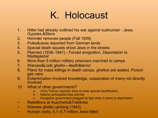 K. Holocaust
1.    Hitler had already outlined his war against subhuman - Jews,
      Gypsies,&Slavs
2.    Himmler removes people (Fall 1939)
3.    Poles&Jews deported from German lands
4.    Special death squads shoot Jews in the streets
5.    Planned (1938–1941) - Forced emigration, Deportation to
      Madagascar
6.    More than 5 million military prisoners marched to camps
7.    Warsaw&Lodz ghetto—death&terror
8.    Plans for mass killings in death camps, ghettos are sealed, Poison
      gas vans
9.    Extermination involved knowledge, cooperation of many not directly
      involved
10.   What of other governments?
         a.   Vichy France required Jews to wear special identification
         b.   Italians participated less actively
         c.   Hungarian government dragged its feet when it came to deportation
–     Rebellions at Auschwitz&Treblinka
–     Warsaw ghetto uprising (1943)
–     Human costs, 4.1–5.7 million Jews killed
 