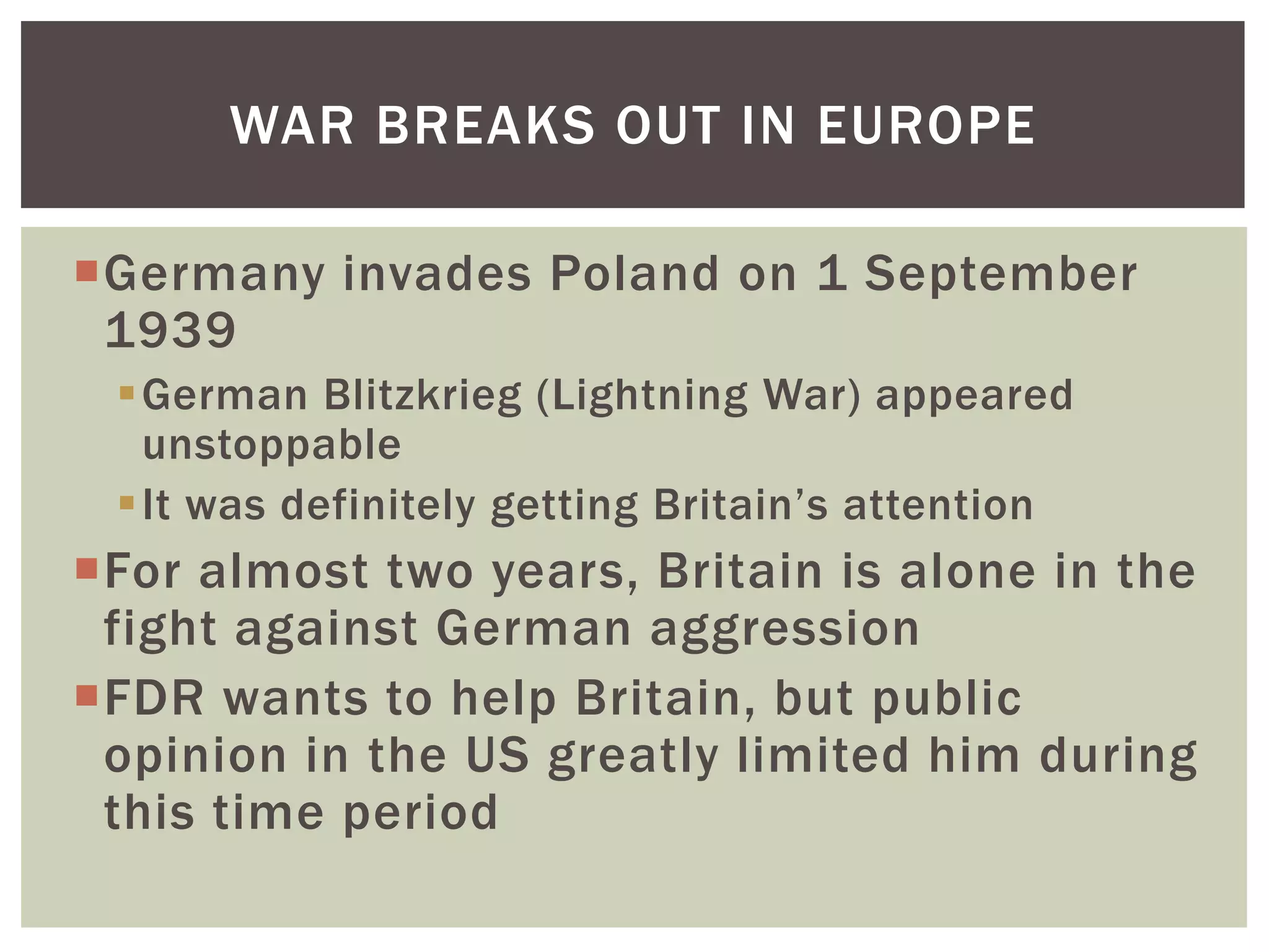 WAR BREAKS OUT IN EUROPE

Germany invades Poland on 1 September
 1939
 German Blitzkrieg (Lightning War) appeared
  unstoppable
 It was definitely getting Britain’s attention
For almost two years, Britain is alone in the
 fight against German aggression
FDR wants to help Britain, but public
 opinion in the US greatly limited him during
 this time period
 