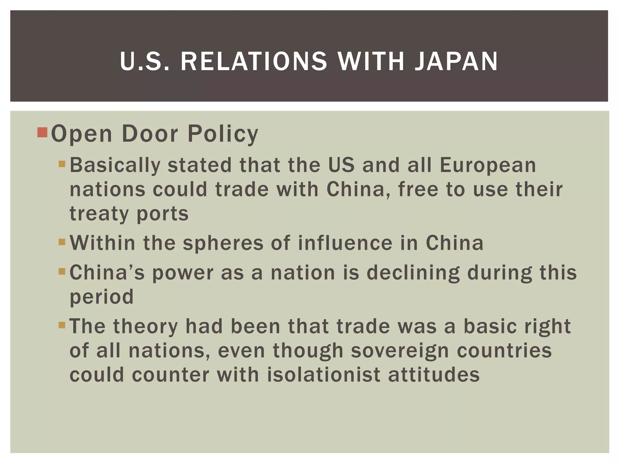U.S. RELATIONS WITH JAPAN

Open Door Policy
 Basically stated that the US and all European
  nations could trade with China, free to use their
  treaty ports
 Within the spheres of influence in China
 China’s power as a nation is declining during this
  period
 The theory had been that trade was a basic right
  of all nations, even though sovereign countries
  could counter with isolationist attitudes
 